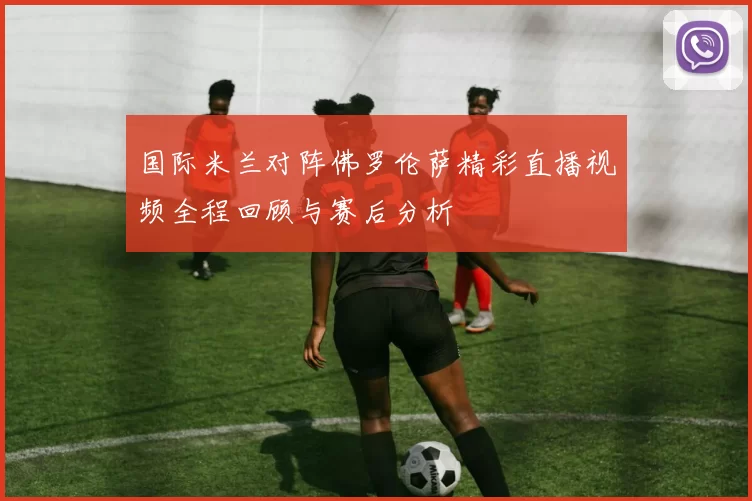 国际米兰对阵佛罗伦萨精彩直播视频全程回顾与赛后分析