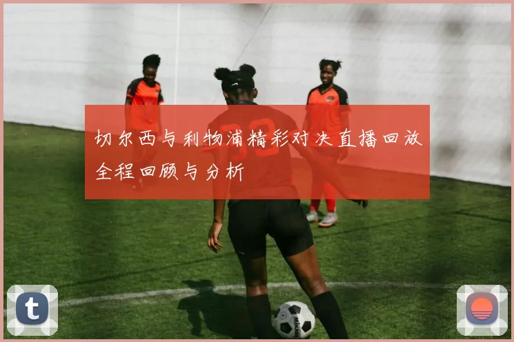 切尔西与利物浦精彩对决直播回放全程回顾与分析