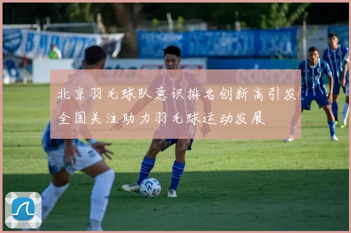 北京羽毛球队意识排名创新高引发全国关注助力羽毛球运动发展