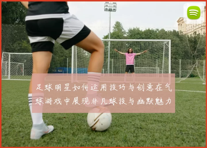 足球明星如何运用技巧与创意在气球游戏中展现非凡球技与幽默魅力