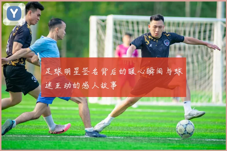 足球明星签名背后的暖心瞬间与球迷互动的感人故事