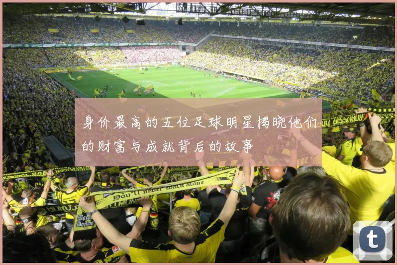 身价最高的五位足球明星揭晓他们的财富与成就背后的故事