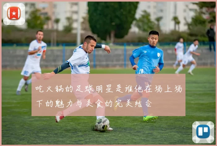 吃火锅的足球明星是谁他在场上场下的魅力与美食的完美结合
