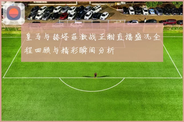 皇马与赫塔菲激战正酣直播盛况全程回顾与精彩瞬间分析
