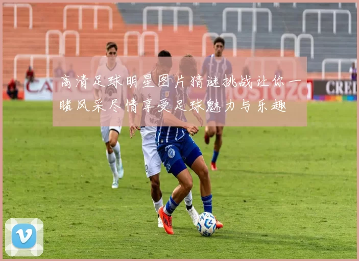 高清足球明星图片猜谜挑战让你一睹风采尽情享受足球魅力与乐趣