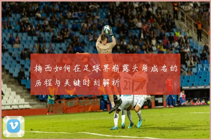 梅西如何在足球界崭露头角成名的历程与关键时刻解析