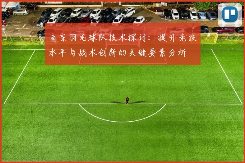 南京羽毛球队技术探讨：提升竞技水平与战术创新的关键要素分析