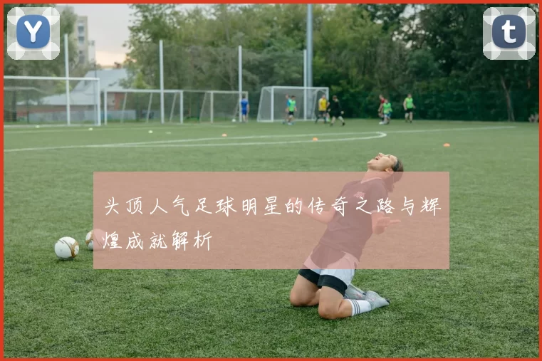 头顶人气足球明星的传奇之路与辉煌成就解析