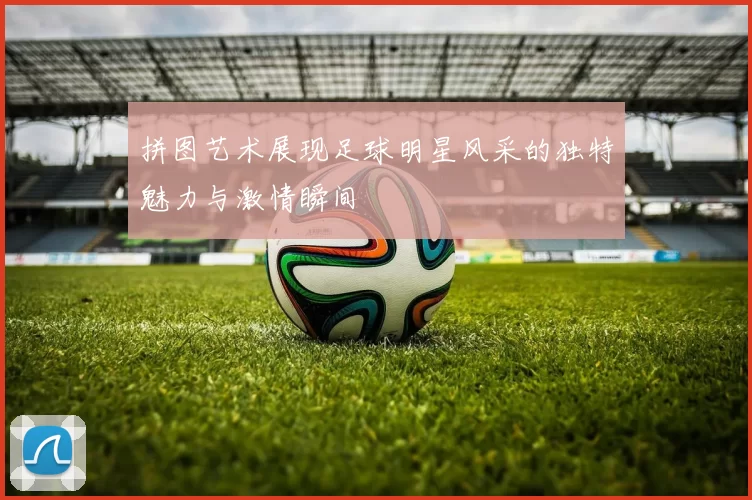 拼图艺术展现足球明星风采的独特魅力与激情瞬间