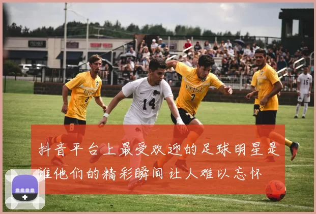 抖音平台上最受欢迎的足球明星是谁他们的精彩瞬间让人难以忘怀