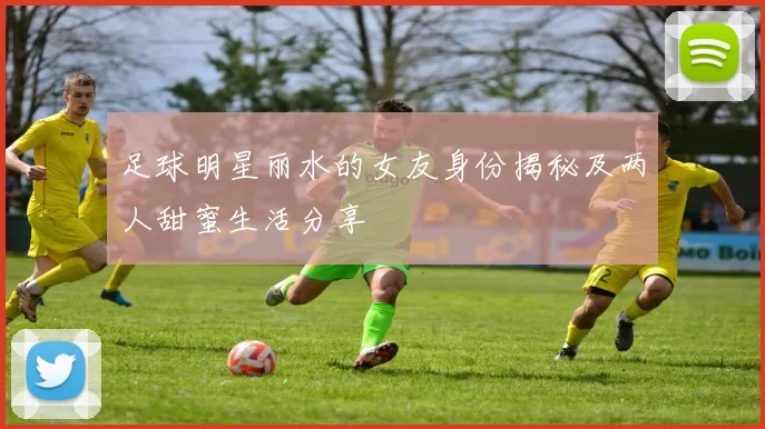 足球明星丽水的女友身份揭秘及两人甜蜜生活分享
