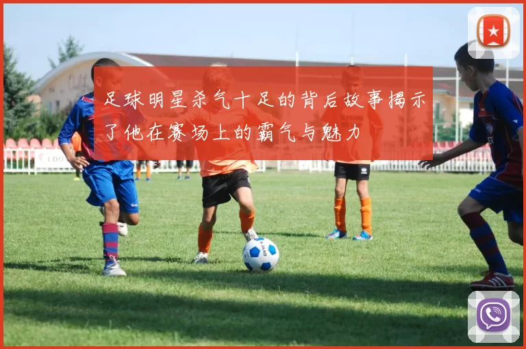 足球明星杀气十足的背后故事揭示了他在赛场上的霸气与魅力