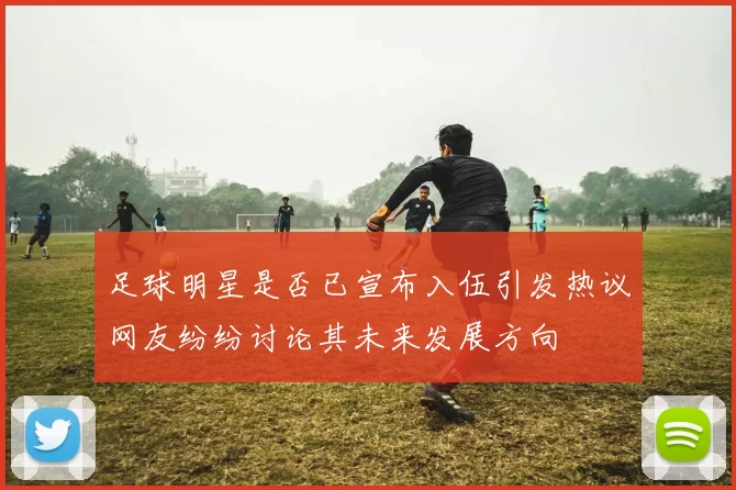 足球明星是否已宣布入伍引发热议网友纷纷讨论其未来发展方向