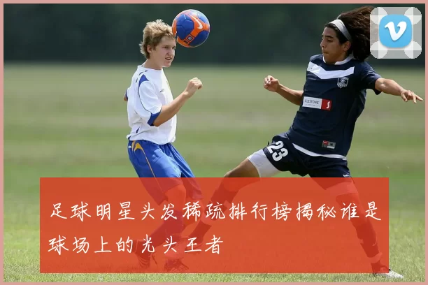 足球明星头发稀疏排行榜揭秘谁是球场上的光头王者