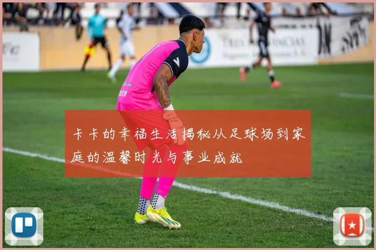 卡卡的幸福生活揭秘从足球场到家庭的温馨时光与事业成就