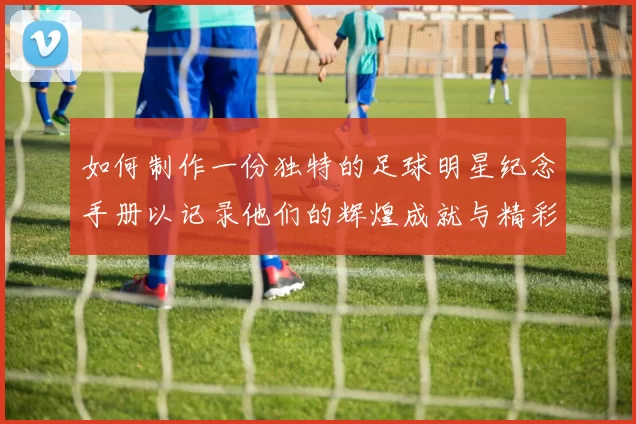 如何制作一份独特的足球明星纪念手册以记录他们的辉煌成就与精彩瞬间