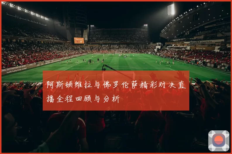 阿斯顿维拉与佛罗伦萨精彩对决直播全程回顾与分析