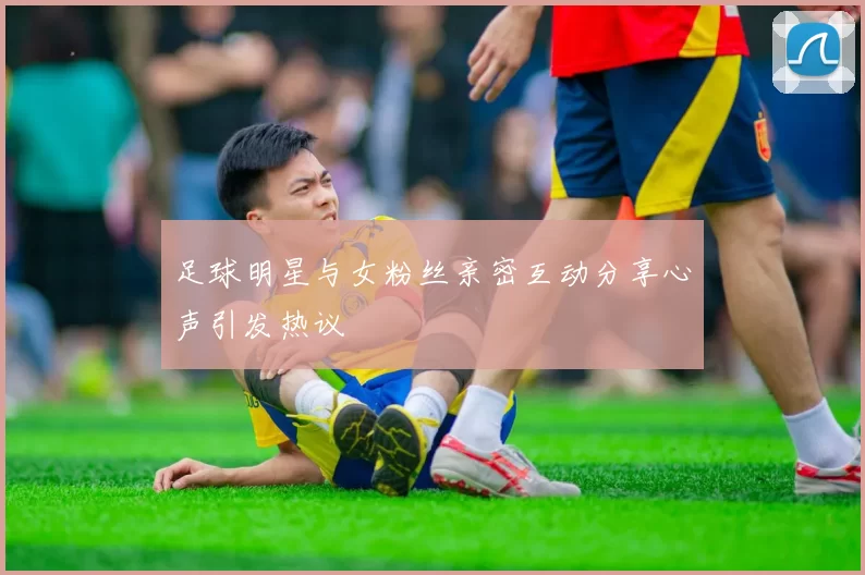 足球明星与女粉丝亲密互动分享心声引发热议