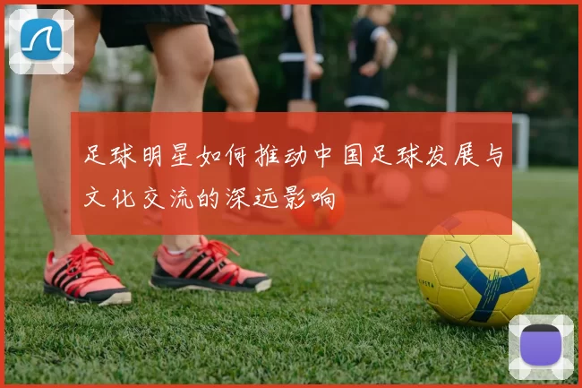 足球明星如何推动中国足球发展与文化交流的深远影响