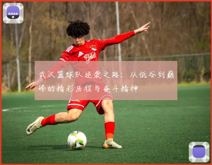 武汉篮球队逆袭之路：从低谷到巅峰的精彩历程与奋斗精神