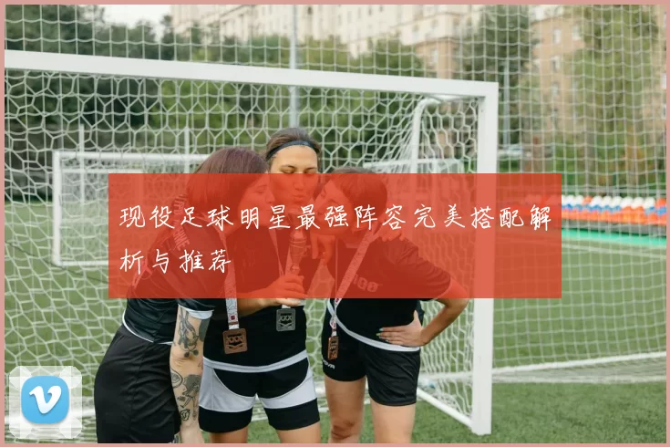 现役足球明星最强阵容完美搭配解析与推荐