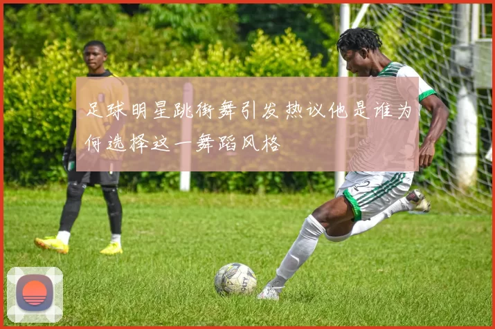 足球明星跳街舞引发热议他是谁为何选择这一舞蹈风格
