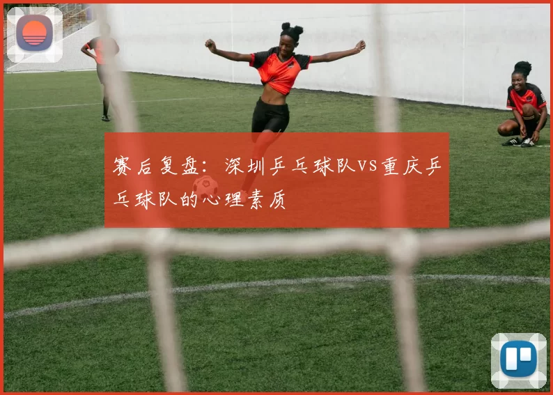 赛后复盘：深圳乒乓球队vs重庆乒乓球队的心理素质