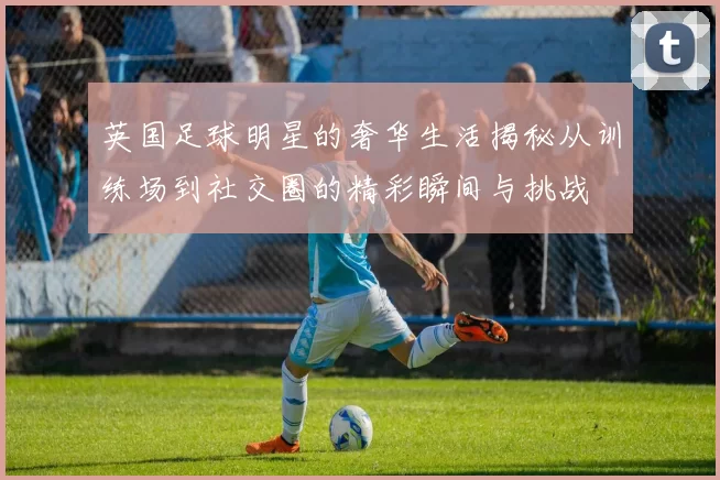 英国足球明星的奢华生活揭秘从训练场到社交圈的精彩瞬间与挑战