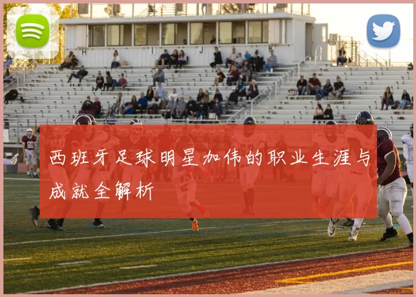 西班牙足球明星加伟的职业生涯与成就全解析