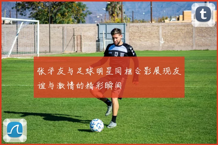 张学友与足球明星同框合影展现友谊与激情的精彩瞬间