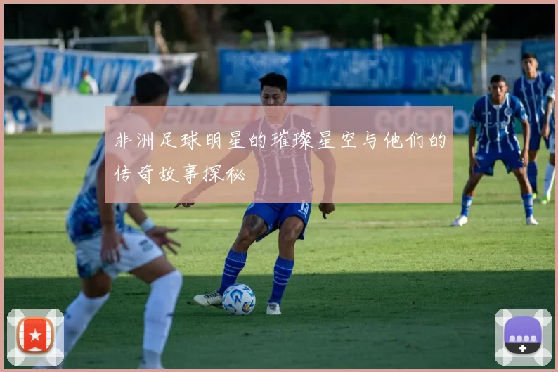非洲足球明星的璀璨星空与他们的传奇故事探秘