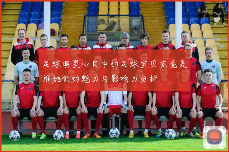 足球明星心目中的足球宝贝究竟是谁她们的魅力与影响力分析