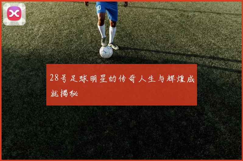 28号足球明星的传奇人生与辉煌成就揭秘