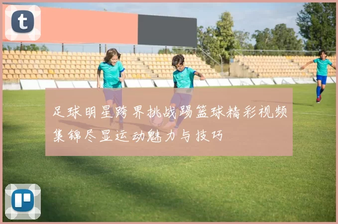 足球明星跨界挑战踢篮球精彩视频集锦尽显运动魅力与技巧