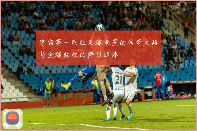 宇宙第一网红足球明星的传奇之路与全球粉丝的热烈追捧