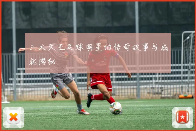 三大天王足球明星的传奇故事与成就揭秘