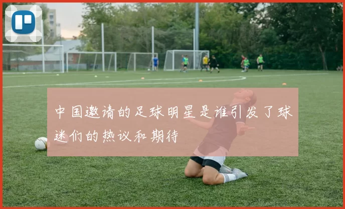 中国邀请的足球明星是谁引发了球迷们的热议和期待