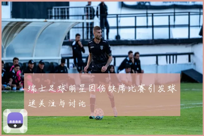 瑞士足球明星因伤缺席比赛引发球迷关注与讨论