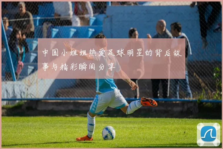 中国小姐姐热爱足球明星的背后故事与精彩瞬间分享