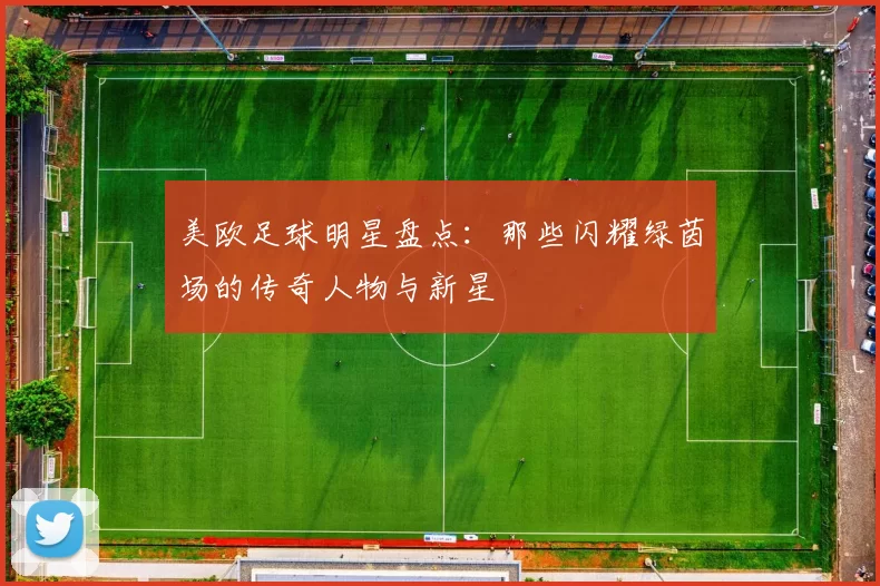 美欧足球明星盘点：那些闪耀绿茵场的传奇人物与新星