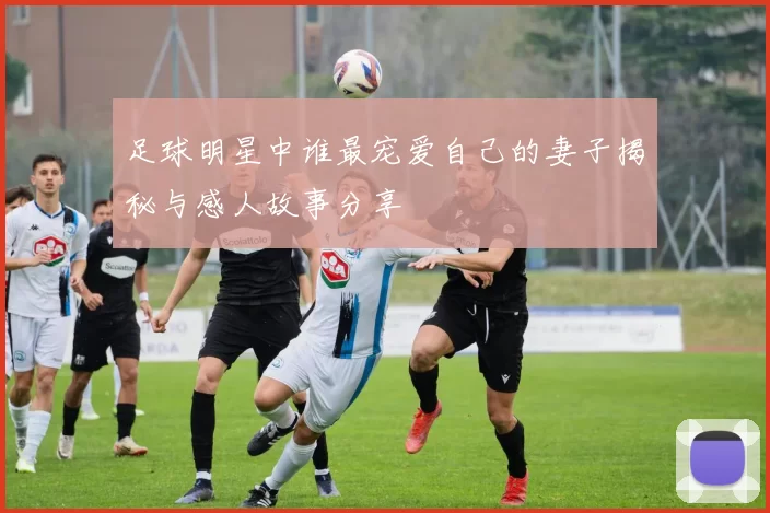 足球明星中谁最宠爱自己的妻子揭秘与感人故事分享