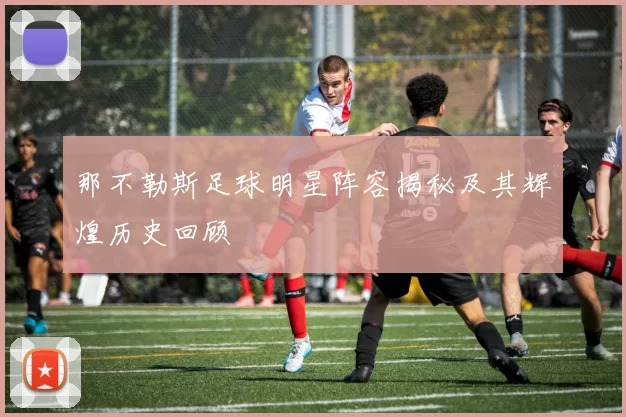 那不勒斯足球明星阵容揭秘及其辉煌历史回顾