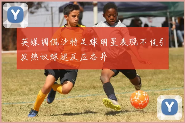 英媒调侃沙特足球明星表现不佳引发热议球迷反应各异