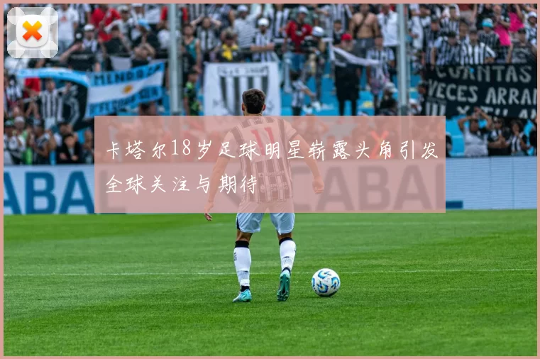 卡塔尔18岁足球明星崭露头角引发全球关注与期待
