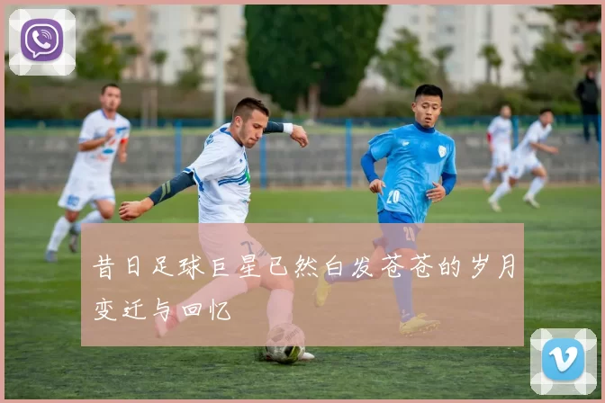昔日足球巨星已然白发苍苍的岁月变迁与回忆