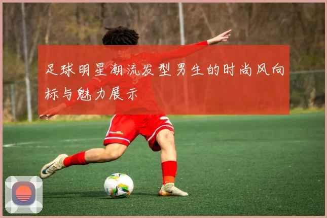 足球明星潮流发型男生的时尚风向标与魅力展示