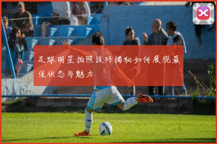 足球明星拍照技巧揭秘如何展现最佳状态与魅力
