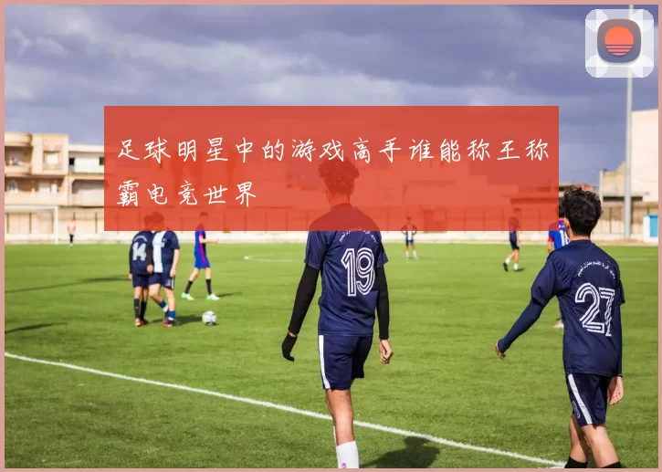 足球明星中的游戏高手谁能称王称霸电竞世界