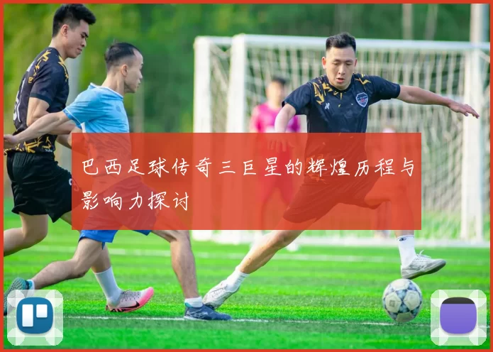 巴西足球传奇三巨星的辉煌历程与影响力探讨