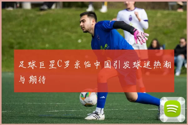 足球巨星C罗亲临中国引发球迷热潮与期待